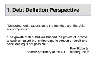 1. Debt Deflation Perspective “ Consumer debt expansion is the fuel that kept the U.S. economy alive.”   “ The growth of debt has outstripped the growth of income to such an extent that an increase in consumer credit and bank lending is not possible.” Paul Roberts  Former Secretary of the U.S. Treasury, 2008 