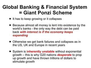 Global Banking & Financial System  = Giant Ponzi Scheme It has to keep growing or it collapses Because almost all money is lent into existence by the world’s banks - the only way the debt can be paid back  with interest is if the economy keeps expanding Otherwise we get bank failures and collapses as in the US, UK and Europe in recent years  System is  inherently unstable  without exponential growth – this is why G20 nations  desperate   to prop up growth and have thrown trillions of dollars to stimulate growth 