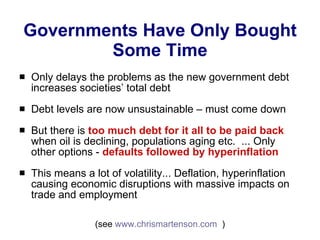 Governments Have Only Bought Some Time Only delays the problems as the new government debt increases societies’ total debt  Debt levels are now unsustainable – must come down  But there is  too much debt for it all to be paid back  when oil is declining, populations aging etc.  ... Only other options -  defaults followed by hyperinflation This means a lot of volatility... Deflation, hyperinflation causing economic disruptions with massive impacts on trade and employment (see  www.chrismartenson.com   ) 