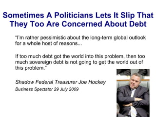 Sometimes A Politicians Lets It Slip That They Too Are Concerned About Debt “ I’m rather pessimistic about the long-term global outlook for a whole host of reasons... If too much debt got the world into this problem, then too much sovereign debt is not going to get the world out of this problem.” Shadow Federal Treasurer Joe Hockey Business Spectator 29 July 2009 