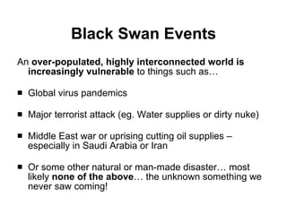 Black Swan Events An  over-populated, highly interconnected world is increasingly vulnerable  to things such as… Global virus pandemics Major terrorist attack (eg. Water supplies or dirty nuke) Middle East war or uprising cutting oil supplies – especially in Saudi Arabia or Iran Or some other natural or man-made disaster… most likely  none of the above … the unknown something we never saw coming! 