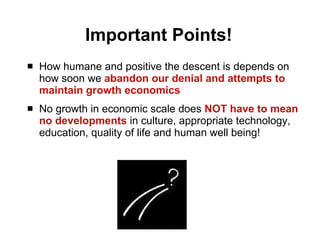 Important Points! How humane and positive the descent is depends on how soon we  abandon our denial and attempts to maintain growth economics   No growth in economic scale does  NOT have to mean no developments  in culture, appropriate technology, education, quality of life and human well being! 
