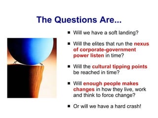 The Questions Are... Will we have a soft landing? Will the elites that run the  nexus of corporate-government power listen  in time? Will the  cultural tipping points  be reached in time? Will  enough people makes changes  in how they live, work and think to force change? Or will we have a hard crash! 