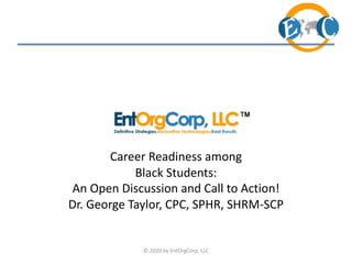 Career Readiness among
Black Students:
An Open Discussion and Call to Action!
Dr. George Taylor, CPC, SPHR, SHRM-SCP
© 2020 by EntOrgCorp, LLC
 
