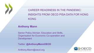 CAREER READINESS IN THE PANDEMIC:
INSIGHTS FROM OECD PISA DATA FOR HONG
KONG
Anthony Mann
Senior Policy Adviser, Education and Skills,
Organisation for Economic Co-operation and
Development
Twitter: @AnthonyMannOECD
Anthony.Mann@oecd.org
 