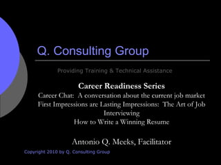 Q. Consulting Group Copyright 2010 by Q. Consulting Group Providing Training & Technical Assistance Career Readiness Series Career Chat:  A conversation about the current job market First Impressions are Lasting Impressions:  The Art of Job Interviewing How to Write a Winning Resume Antonio Q. Meeks, Facilitator 