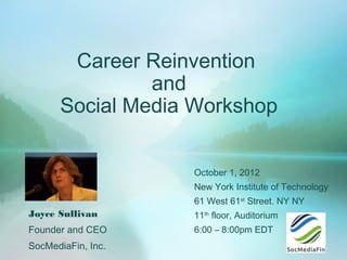 Career Reinvention
               and
      Social Media Workshop


                    October 1, 2012
                    New York Institute of Technology
                    61 West 61st Street. NY NY
Joyce Sullivan      11th floor, Auditorium
Founder and CEO     6:00 – 8:00pm EDT
SocMediaFin, Inc.
 