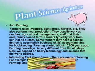 Plant Science :AgricultureJob: Farming     Farmers raise livestock, plant crops, harvest, etc. They also perform meat production. They usually work at ranches, agricultural managements, and/or at their own, family owned farm. Farmers typically work from sun-rise to sunset. Some farmers may need a college degree to accomplish business skills, accounting, and for bookkeeping. Farming started about 10,000 years ago. Farming nowadays, is very different from the old days. Now, we depend on heavy technology and science that the world desires. Interesting Fact about Career: There are many of farming. For example there is : Traditional Farming, Career Farming, and many others.