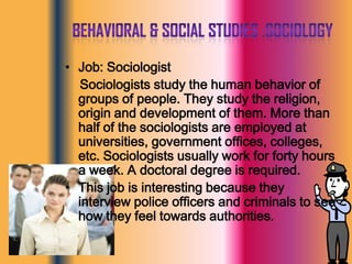 Behavioral & Social Studies :sociologyJob: Sociologist    Sociologists study the human behavior of groups of people. They study the religion, origin and development of them. More than half of the sociologists are employed at universities, government offices, colleges, etc. Sociologists usually work for forty hours a week. A doctoral degree is required.This job is interesting because they interview police officers and criminals to see how they feel towards authorities. 