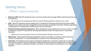 Getting there:
Other requirements
 Minimum GPA: Most PT programs have minimum grade point average (GPA) requirements that vary
by institution.
 The average overall undergraduate GPA for accepted PTCAS applicants in 2011-12 was a 3.52
 GRE - Most PT programs require applicants to complete the Graduate Record Examination (GRE).
Programs may have minimum acceptable scores and last acceptable test dates. Policies regarding
consideration of multiple sets of GRE scores vary by institution.
 Physical Therapy Volunteer Experience - Many programs require applicants to have a certain number
of volunteer or paid PT experiences working with patients under the supervision of a licensed
therapist.
 Applicants may also be required to have a licensed physical therapist verify the hours.
 References - Many physical therapist programs require 1-4 letters of reference (also known as
"letters of evaluation" or "recommendations") as part of the admissions process.
 Interviews - PT programs may require competitive applicants to visit the campus for an interview.
The interview format varies by institution. Applicants may be required to speak with a single faculty
member, a student, a physical therapist, or a panel of interviewers; or participate in an orientation
program.
 