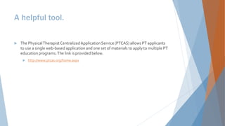 A helpful tool.
 The PhysicalTherapist Centralized Application Service (PTCAS) allows PT applicants
to use a single web-based application and one set of materials to apply to multiple PT
education programs.The link is provided below.
 http://www.ptcas.org/home.aspx
 