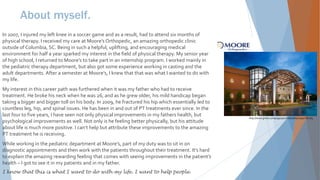 About myself.
In 2007, I injured my left knee in a soccer game and as a result, had to attend six months of
physical therapy. I received my care at Moore’s Orthopedic, an amazing orthopedic clinic
outside of Columbia, SC. Being in such a helpful, uplifting, and encouraging medical
environment for half a year sparked my interest in the field of physical therapy. My senior year
of high school, I returned to Moore’s to take part in an internship program. I worked mainly in
the pediatric therapy department, but also got some experience working in casting and the
adult departments. After a semester at Moore’s, I knew that that was what I wanted to do with
my life.
My interest in this career path was furthered when it was my father who had to receive
treatment. He broke his neck when he was 26, and as he grew older, his mild handicap began
taking a bigger and bigger toll on his body. In 2009, he fractured his hip which essentially led to
countless leg, hip, and spinal issues. He has been in and out of PT treatments ever since. In the
last four to five years, I have seen not only physical improvements in my fathers health, but
psychological improvements as well. Not only is he feeling better physically, but his attitude
about life is much more positive. I can’t help but attribute these improvements to the amazing
PT treatment he is receiving.
While working in the pediatric department at Moore’s, part of my duty was to sit in on
diagnostic appointments and then work with the patients throughout their treatment. It’s hard
to explain the amazing rewarding feeling that comes with seeing improvements in the patient’s
health – I got to see it in my patients and in my father.
I know that this is what I want to do with my life. I want to help people.
http://www.gmka.com/pages/portfolio/detail.aspx?id=165
 