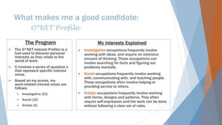 What makes me a good candidate:
O*NET Profile
The Program
 The O*NET Interest Profiler is a
tool used to discover personal
interests as they relate to the
world of work.
 It involves a series of question s
that represent specific interest
areas.
 Based on my scores, my
work-related interest areas are
follows:
 Investigative (23)
 Social (22)
 Artistic (6)
My interests Explained
 Investigative occupations frequently involve
working with ideas, and require an extensive
amount of thinking. These occupations can
involve searching for facts and figuring out
problems mentally.
 Social occupations frequently involve working
with, communicating with, and teaching people.
These occupations often involve helping or
providing service to others.
 Artistic occupations frequently involve working
with forms, designs and patterns. They often
require self-expression and the work can be done
without following a clear set of rules.
 