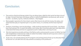 Conclusion.
 The practice of physical therapy (while it has not always been called by that name) has been around
for ages. Humans have been and always will be in need of rehabilitation care because, well, we are
humans – accidents, injuries, medical conditions…they happen.
 Most peoples’ aspirations for their dream career often have to do with the money, the salary, and
while that does play an important part in my career choice, it is certainly not the most important
part.
 Anatomy, kinesiology, exercise physiology – really anything regarding the human body – has always
been fascinating to me. A career that allows me to study, learn, and eventually teach and help others
understand their body and how it’s supposed to work is really what is winning me over.
 My short experience actually working in the field as well as witnessing the success my father has had
with rehabilitation treatment has made me realize how badly I really do want to pursue a career as a
physical therapist. I want to help people!
 As for now, I am actively looking into PT programs and working hard to finish up my education here
at Clemson so I can take that next step towards succeeding in this profession!
 
