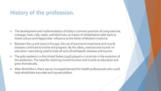 History of the profession.
 The development and implementation of today’s common practices of using exercise,
massage, heat, cold, water, and electricity, as means of rehabilitation date back to
Greek culture and Hippocrates’ influence as the father ofWestern medicine
 Between the 15 and 1700s in Europe, the use of exercise to treat bone and muscle
diseases continued to evolve and progress. By the 1800s, exercise and muscle ‘re-
education’ were being used to treat all sorts of orthopedic diseases and injuries.
 The polio epidemic in the United States (1916) played a crucial role in the evolution of
the profession.The need for restoring muscle function and muscle re-education and
grew dramatically.
 AfterWorldWar I, there was an increased demand for health professionals who could
help rehabilitate wounded and injured soldiers
 