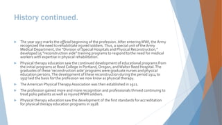 History continued.
 The year 1917 marks the official beginning of the profession. After enteringWWI, the Army
recognized the need to rehabilitate injured soldiers.Thus, a special unit of theArmy
Medical Department, the “Division of Special Hospitals and Physical Reconstruction,”
developed 15 “reconstruction aide” training programs to respond to the need for medical
workers with expertise in physical rehabilitation.
 Physical therapy education saw the continued development of educational programs from
the initial programs at Reed College in Portland, Oregon, andWalter Reed Hospital.The
graduates of these ‘reconstruction aide’ programs were graduate nurses and physical
education persons.The development of these reconstruction during the period 1914 to
1917 laid the basis for the profession we now know as physical therapy.
 TheAmerican PhysicalTherapyAssociation was then established in 1921.
 The profession gained more and more recognition and professionals thrived continuing to
treat polio patients as well as injuredWWII soldiers.
 Physical therapy education saw the development of the first standards for accreditation
for physical therapy education programs in 1928.
 