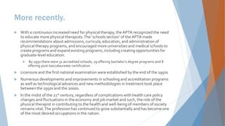 More recently.
 With a continuous increased need for physical therapy, the APTA recognized the need
to educate more physical therapists.The ‘schools section’ of the APTA made
recommendations about admissions, curricula, education, and administration of
physical therapy programs, and encouraged more universities and medical schools to
create programs and expand existing programs, including creating opportunities for
graduate-level education.
 By 1950 there were 31 accredited schools, 19 offering bachelor’s degree programs and 8
offering post-baccalaureate certification
 Licensure and the first national examination were established by the end of the 1950s
 Numerous developments and improvements in schooling and accreditation programs
as well as technological advances and new methodologies in treatment took place
between the 1950s and the 2000s.
 In the midst of the 21st century, regardless of complications with health care policy
changes and fluctuations in the economy and job market and such, the role of the
physical therapist in contributing to the health and well-being of members of society
remains vital.The profession has continued to grow substantially and has become one
of the most desired occupations in the nation.
 