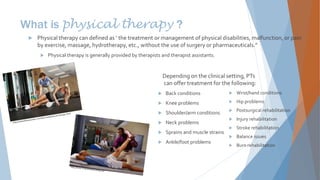 What is physical therapy ?
 Wrist/hand conditions
 Hip problems
 Postsurgical rehabilitation
 Injury rehabilitation
 Stroke rehabilitation
 Balance issues
 Burn rehabilitation
 Physical therapy can defined as ‘ the treatment or management of physical disabilities, malfunction, or pain
by exercise, massage, hydrotherapy, etc., without the use of surgery or pharmaceuticals.”
 Physical therapy is generally provided by therapists and therapist assistants.
Depending on the clinical setting, PTs
can offer treatment for the following:
 Back conditions
 Knee problems
 Shoulder/arm conditions
 Neck problems
 Sprains and muscle strains
 Ankle/foot problems
 
