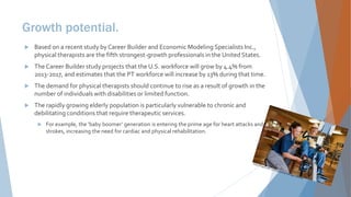 Growth potential.
 Based on a recent study by Career Builder and Economic Modeling Specialists Inc.,
physical therapists are the fifth strongest-growth professionals in the United States.
 The Career Builder study projects that the U.S. workforce will grow by 4.4% from
2013-2017, and estimates that the PT workforce will increase by 13% during that time.
 The demand for physical therapists should continue to rise as a result of growth in the
number of individuals with disabilities or limited function.
 The rapidly growing elderly population is particularly vulnerable to chronic and
debilitating conditions that require therapeutic services.
 For example, the ‘baby boomer’ generation is entering the prime age for heart attacks and
strokes, increasing the need for cardiac and physical rehabilitation.
 