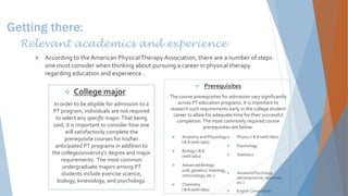 Getting there:
Relevant academics and experience
 According to the American PhysicalTherapy Association, there are a number of steps
one must consider when thinking about pursuing a career in physical therapy
regarding education and experience .
 College major
In order to be eligible for admission to a
PT program, individuals are not required
to select any specific major.That being
said, it is important to consider how one
will satisfactorily complete the
prerequisite courses for his/her
anticipated PT programs in addition to
the college/university's degree and major
requirements. The most common
undergraduate majors among PT
students include exercise science,
biology, kinesiology, and psychology.
 Prerequisites
The course prerequisites for admission vary significantly
across PT education programs. It is important to
research such requirements early in the college student
career to allow for adequate time for their successful
completion.The most commonly required course
prerequisites are below:
 Anatomy and Physiology
I & II (with labs)
 Biology I & II
(with labs)
 Advanced Biology
(cell, genetics, histology,
immunology, etc.)
 Chemistry
I & II (with labs)
 Physics I & II (with labs)
 Psychology
 Statistics
 Advanced Psychology
(developmental, abnormal,
etc.)
 English Composition
 