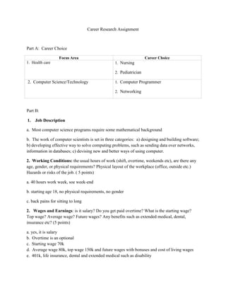 Career Research Assignment<br />Part A:  Career Choice<br />Focus AreaCareer Choice1.  Health care1.  Nursing2.  Pediatrician 2.  Computer Science/Technology1.  Computer Programmer2.  Networking<br />Part B:  <br />,[object Object],a.  Most computer science programs require some mathematical background<br />b.  The work of computer scientists is set in three categories:  a) designing and building software; b) developing effective way to solve computing problems, such as sending data over networks, information in databases; c) devising new and better ways of using computer.<br />2.  Working Conditions: the usual hours of work (shift, overtime, weekends etc), are there any age, gender, or physical requirements? Physical layout of the workplace (office, outside etc.) Hazards or risks of the job. ( 5 points)<br />a. 40 hours work week, soe week-end<br />b. starting age 18, no physical requirements, no gender<br />c. back pains for sitting to long<br />2.   Wages and Earnings: is it salary? Do you get paid overtime? What is the starting wage? Top wage? Average wage? Future wages? Any benefits such as extended medical, dental, insurance etc? (5 points)<br />a. yes, it is salaryb.  Overtime is an optionalc.  Starting wage 70kd.  Average wage 80k, top wage 150k and future wages with bonuses and cost of living wagese.  401k, life insurance, dental and extended medical such as disability<br />3.  Career Path: Where do you begin in this career? How do you move up? What is the outlook at present? What are the different levels? How are they different? ( 5 points)<br />a.  a bachelor's degree in a computer-related fieldb.  knowledge is gained through years of experience working with that particular product. Another way to demonstrate this trait is with professional certification.c.  Employment of computer scientists is expected to grow by 24 percent from 2008 to 2018, which is much faster than the average for all occupations.<br />4.  Education and Training Requirements: describe the education/training or work experience required for this occupation. Include the type of education, length of training, and cost of training. Do you need special licenses or certificates? Does the work involve technology? ( 5 points)<br />a. Network and computer systems administrators often are required to have a bachelor’s degree,<br />b. It generally takes 4 years to complete this courses with a Bbachelor’s degree.<br />c. Yes, this will help you advance in pay as well in your career level.<br />d. Yes, this involve technology.<br />Part C: <br />Post Secondary:DeVry UniversityInstitution training Location:VirginiaName of Program:College Passport<br />Brief Description:This is a three week program to give you a feel of what it is like as a college student. Also give you college credits towards your associate degree.<br />Why I want to learn/train here: I would like to have the opportunity to get a head start, so I will not be struggling in the near future. This will also be good to get a chance to see if this is what I really want.<br />Post Secondary:University of MarylandInstitution/Training Location:College ParkName of Program:Computer Tech Program.<br /> <br />Part D<br />Electives 1. KeyboardingGrade A<br />2. PrecalculusGrade C<br />3. EnglishGrade B<br />4. YearbookGrade n/a<br />5. Computer Graphics Grade n/a<br />Part E<br />,[object Object]