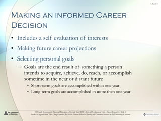 Making an informed Career Decision   Includes a self evaluation of interests Making future career projections  Selecting personal goals Goals are the end result of something a person intends to acquire, achieve, do, reach, or accomplish sometime in the near or distant future Short-term goals are accomplished within one year  Long-term goals are accomplished in more then one year © Family Economics & Financial Education – Revised April 2008 – Career Development Unit – Career Research – Slide  Funded by a grant from Take Charge America, Inc. to the Norton School of Family and Consumer Sciences at the University of Arizona 