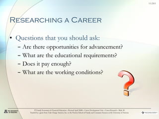 Researching a Career Questions that you should ask: Are there opportunities for advancement? What are the educational requirements? Does it pay enough? What are the working conditions? © Family Economics & Financial Education – Revised April 2008 – Career Development Unit – Career Research – Slide  Funded by a grant from Take Charge America, Inc. to the Norton School of Family and Consumer Sciences at the University of Arizona 