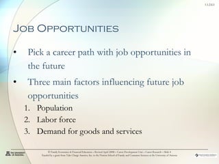 Job Opportunities   Pick a career path with job opportunities in the future Three main factors influencing future job opportunities Population Labor force Demand for goods and services © Family Economics & Financial Education – Revised April 2008 – Career Development Unit – Career Research – Slide  Funded by a grant from Take Charge America, Inc. to the Norton School of Family and Consumer Sciences at the University of Arizona 