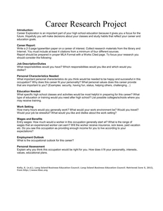 Career Research Project
Introduction:
Career Exploration is an important part of your high school education because it gives you a focus for the
future. Hopefully you will make decisions about your classes and study habits that reflect your career and
education goals.
Career Report:
Write a 2-3 page typewritten paper on a career of interest. Collect research materials from the library and
Internet. You must include at least 4 citations from a minimum of four different sources.
Report should be prepared in proper MLA Format with a Works Cited page. To focus your research you
should consider the following:
Job Description/Duties
What responsibilities would you have? Which responsibilities would you like and which would you
dislike?
Personal Characteristics Needed
What important personal characteristics do you think would be needed to be happy and successful in this
occupation? Why does this career fit your personality? What personal values does this career provide
that are important to you? (Examples: security, having fun, status, helping others, challenging…)
Education Needed
What specific high school classes and activities would be most helpful in preparing for this career? What
type of education or training would you need after high school? List possible colleges/schools where you
may receive training.
Work Setting
How many hours would you generally work? What would your work environment be? Would you travel?
Would your job be stressful? What would you like and dislike about the work setting?
Wages and Benefits
Entry wages: How much would a worker in this occupation generally start at? What is the range of
wages that an experienced worker can earn? Will the worker receive insurance, sick leave, paid vacation
etc. Do you see this occupation as providing enough income for you to live according to your
expectations?
Employment Outlook
What is the occupational outlook for this career?
Personal Assessment
Explain why you think this occupation would be right for you. How does it fit your personality, interests,
values, educational plans.
Kelly, E. (n.d.). Long Island Business Education Council. Long Island Business Education Council. Retrieved June 5, 2013,
from http://www.libec.org
 