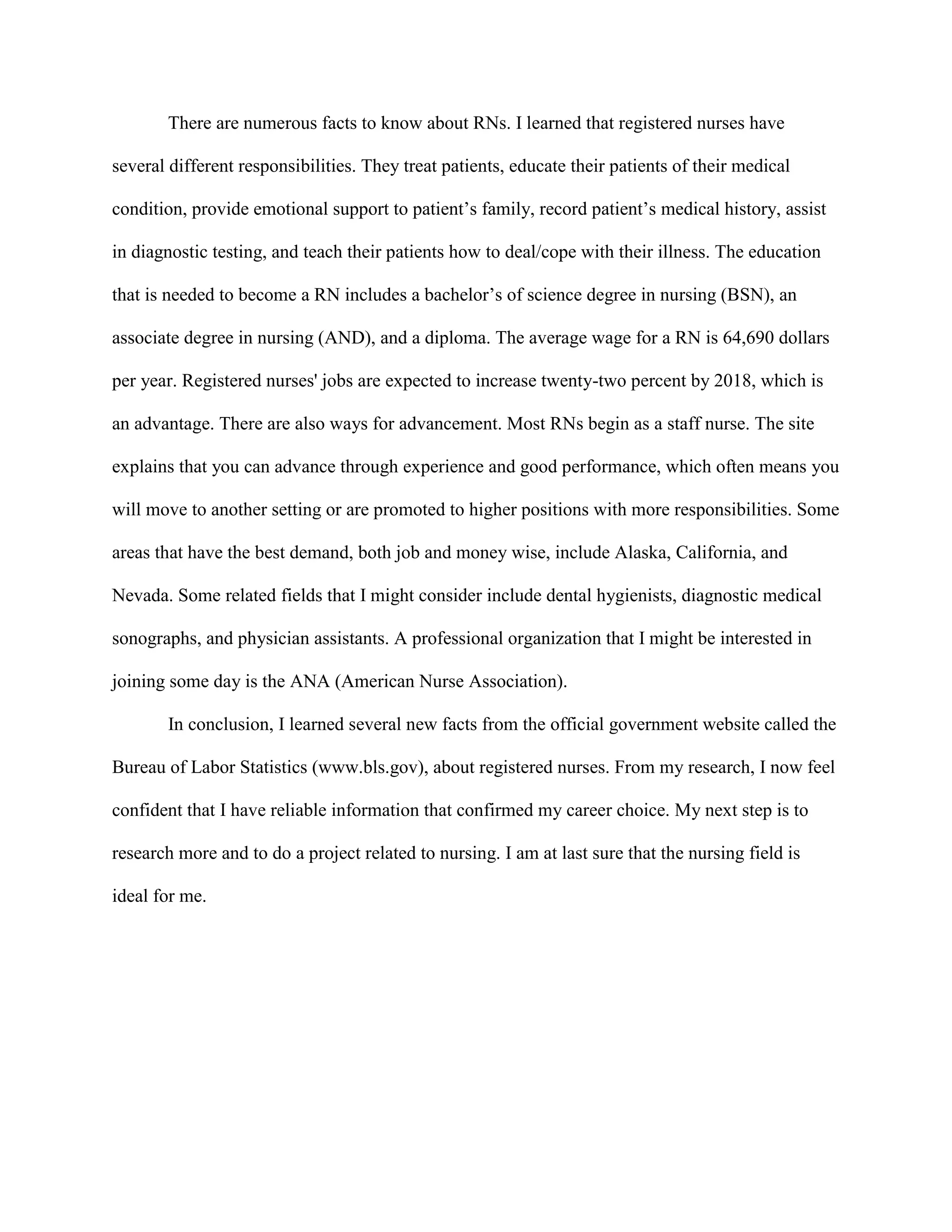 There are numerous facts to know about RNs. I learned that registered nurses have

several different responsibilities. They treat patients, educate their patients of their medical

condition, provide emotional support to patient’s family, record patient’s medical history, assist

in diagnostic testing, and teach their patients how to deal/cope with their illness. The education

that is needed to become a RN includes a bachelor’s of science degree in nursing (BSN), an

associate degree in nursing (AND), and a diploma. The average wage for a RN is 64,690 dollars

per year. Registered nurses' jobs are expected to increase twenty-two percent by 2018, which is

an advantage. There are also ways for advancement. Most RNs begin as a staff nurse. The site

explains that you can advance through experience and good performance, which often means you

will move to another setting or are promoted to higher positions with more responsibilities. Some

areas that have the best demand, both job and money wise, include Alaska, California, and

Nevada. Some related fields that I might consider include dental hygienists, diagnostic medical

sonographs, and physician assistants. A professional organization that I might be interested in

joining some day is the ANA (American Nurse Association).

       In conclusion, I learned several new facts from the official government website called the

Bureau of Labor Statistics (www.bls.gov), about registered nurses. From my research, I now feel

confident that I have reliable information that confirmed my career choice. My next step is to

research more and to do a project related to nursing. I am at last sure that the nursing field is

ideal for me.
 