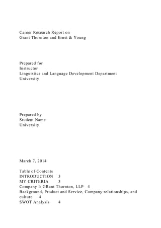 Career Research Report on
Grant Thornton and Ernst & Young
Prepared for
Instructor
Linguistics and Language Development Department
University
Prepared by
Student Name
University
March 7, 2014
Table of Contents
INTRODUCTION 3
MY CRITERIA 3
Company I: GRant Thornton, LLP 4
Background, Product and Service, Company relationships, and
culture 4
SWOT Analysis 4
 