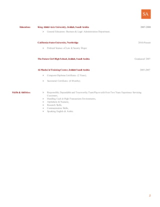 SA
2
Education: King Abdul-Aziz University, Jeddah, Saudi Arabia 2007-2008
 General Education- Business & Legal Administration Department.
California StatesUniversity, Northridge 2010-Present
 Political Science of Law & Society Major.
The Future Girl High School, Jeddah, Saudi Arabia Graduated/ 2007
Al-Masha’al Training Center, Jeddah Saudi Arabia 2005-2007
 Computer Diploma Certificate- (2 Years),
 Secretarial Certificate- (6 Months).
Skills & Abilities:  Responsible, Dependable and Trustworthy TeamPlayer with Over Two Years Experience Servicing
Customers,
 Handling Cash in High-Transactions Environments,
 Alphabetic & Numeric,
 Research Skills,
 Communication Skills,
 Speaking English & Arabic.
 