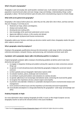 What’s the point of geography?
Geography is part of everyday life: world weather and food costs; multi-national companies and politics;
population movements and urban and rural change; maps and holidays. Understanding things is what
geography is about. The levels of interest span all scales, from a local planning enquiry to climate change.
What skills can be gained from geography?
Geography is the study of where places are, what they are like, what life is like in them, and how and why
they are changing. It can help you to:
 Read and use maps, atlases and diagrams.
 Analyse and evaluate data.
 Develop decision making skills.
 Gain knowledge of the world and understand current events.
 Appreciate different cultures, in this country and abroad.
 Become aware of physical and human environments.
Geography widens your horizons and helps you become a better world citizen. Geography studies the parts
other subjects cannot reach.
Why is geography valued by employers?
Employers like geography qualifications because the demonstrate a wide range of skills, including data
collection and analysis, computer literacy, word processing, self-motivation and team work skills.
A graduate with a geography degree offers the following qualities to employers:
A typical geography graduate offers employers the following portfolio of abilities which make them
distinctive and special:1
1. to engage in integrative thinking and problem solving (the capacity to make connections and join
things up)
2. to operate in multi-disciplinary teams (facilitated by geography bridging the social and natural
sciences)
3. to think spatially and use Geographic Information Systems (GIS)
4. to evaluate locations, places, landscape and environments
5. to contribute to policy formulation and evaluation at a variety of scales
6. to operate effectively in an increasingly international world, connecting the local and the global
7. to recognise the importance of cross-cultural respect and empathy
8. to promote and undertake initiatives in sustainable development and in environmental analysis and
management.
9. to be sensitive to ethical issues and the importance of citizenship and social responsibility
10. to be flexible and adaptive to change (facilitated by the geographers’ wide range of knowledge and
skills)
Studying Geography at Anglo
For more information about studying Geography for GCSE, A-Level, or IB at Anglo European see any
Geography teacher as well as the relevant entries in the course handbook.
1 Taken from the Employablity Tributes of Geographers Report published by the higher education academy.
 