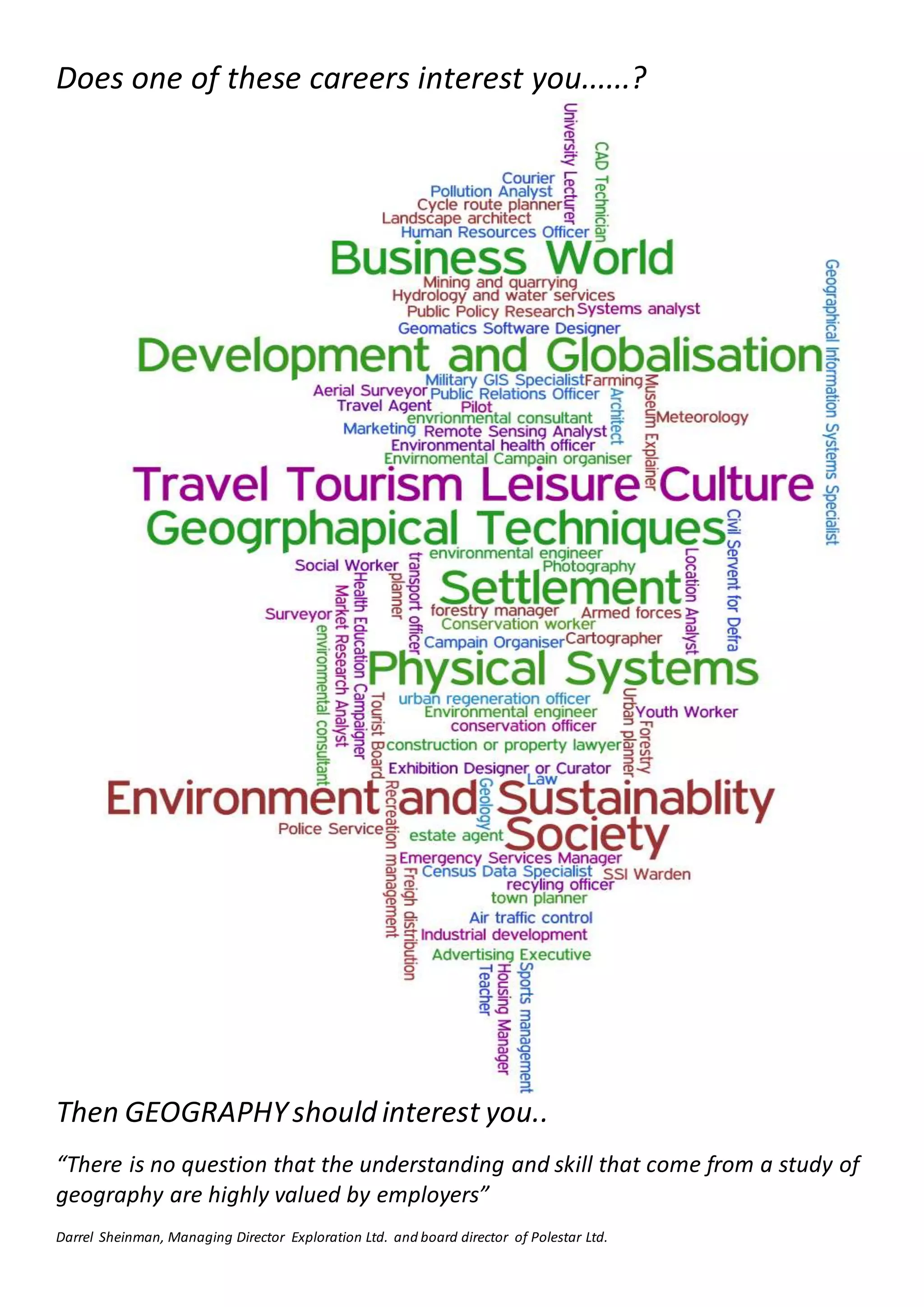Does one of these careers interest you......?
Then GEOGRAPHYshould interest you..
“There is no question that the understanding and skill that come from a study of
geography are highly valued by employers”
Darrel Sheinman, Managing Director Exploration Ltd. and board director of Polestar Ltd.
 
