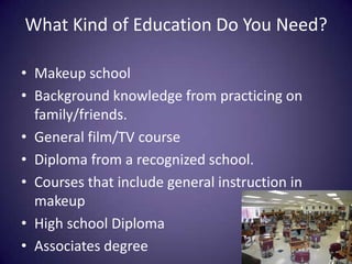 What Kind of Education Do You Need?Makeup schoolBackground knowledge from practicing on family/friends.General film/TV courseDiploma from a recognized school.Courses that include general instruction in makeupHigh school DiplomaAssociates degree 
