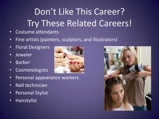 Don’t Like This Career? Try These Related Careers!Costume attendantsFine artists (painters, sculptors, and illustrators)Floral DesignersJewelerBarberCosmetologistsPersonal appearance workersNail technicianPersonal StylistHairstylist 