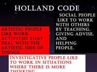 Artistic people like work activities that deal with the artistic side of things. Social people  like to work with others by teaching, giving advise, and  helping people. Investigative people like to work in situations where there is more thinking. Holland code 