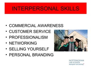 INTERPERSONAL SKILLS

•   COMMERCIAL AWARENESS
•   CUSTOMER SERVICE
•   PROFESSIONALISM
•   NETWORKING
•   SELLING YOURSELF
•   PERSONAL BRANDING
 
