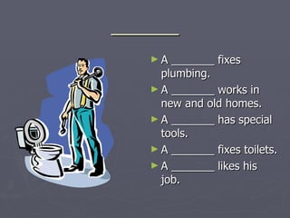 _______ A _______ fixes plumbing. A _______ works in new and old homes. A _______ has special tools. A _______ fixes toilets. A _______ likes his job. 