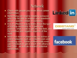 Network
 Check with people you know about career
information.
 Networking can lead to meeting someone
who may be able to answer your questions
about a specific career or company.
 It is an effective way to learn about the type
of training necessary for a particular
position, what it took to get into the field, and
the positive and negative aspects of the
work.
 More and more professionals are active on
online networks such as LinkedIn.com and
Doostang.com. Some professionals even
use Facebook to get in touch with others in
their field…as well as research potential
candidates.
 