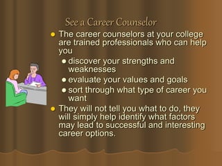 See a Career Counselor
 The career counselors at your college
are trained professionals who can help
you
 discover your strengths and
weaknesses
 evaluate your values and goals
 sort through what type of career you
want
 They will not tell you what to do, they
will simply help identify what factors
may lead to successful and interesting
career options.
 