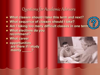 Questions for Academic Advisors
 What classes should I take this term and next?
 What sequence of classes should I take?
 Am I taking too many difficult classes in one term?
 What electives do you
recommend?
 What career
 opportunities
are there if I study
mainly _____?
 