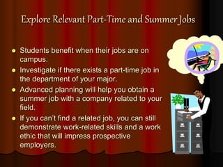 Explore Relevant Part-Time and Summer Jobs
 Students benefit when their jobs are on
campus.
 Investigate if there exists a part-time job in
the department of your major.
 Advanced planning will help you obtain a
summer job with a company related to your
field.
 If you can’t find a related job, you can still
demonstrate work-related skills and a work
ethic that will impress prospective
employers.
 