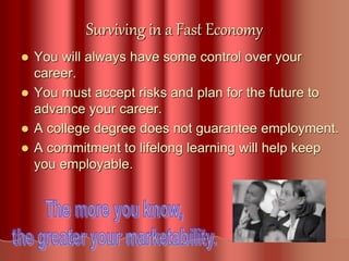 Surviving in a Fast Economy
 You will always have some control over your
career.
 You must accept risks and plan for the future to
advance your career.
 A college degree does not guarantee employment.
 A commitment to lifelong learning will help keep
you employable.
 