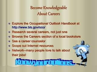 Become Knowledgeable
About Careers
 Explore the Occupational Outlook Handbook at
http://www.bls.gov/oco/
 Research several careers, not just one
 Browse the Careers section of a local bookstore
 See a career counselor
 Scope out Internet resources
 Network--many people love to talk about
their jobs!
 