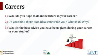 Careers
1) What do you hope to do in the future in your career?
2) Do you think there is an ideal career for you? What is it? Why?
3) What is the best advice you have been given during your career
or your studies?
 