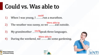 Could vs. Was able to
1) When I was young, I ………run a marathon.
2) The weather was sunny, so we ………eat outside.
3) My grandmother ……… speak three languages.
4) During the weekend, we ………do some gardening.
could
Were able to
could
Were able to
 