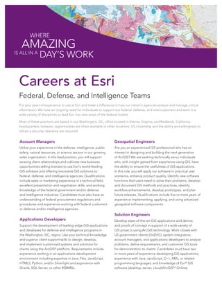 Where

AMAZING

is all in A

Day’s Work

Careers at Esri
Federal, Defense, and Intelligence Teams
Put your years of experience to use at Esri and make a difference in how our nation’s agencies analyze and manage critical
information. We have an ongoing need for individuals to support our federal, defense, and intel customers and work in a
wide variety of disciplines to lead Esri into new areas of the federal market.
Most of these positions are based in our Washington, DC, office located in Vienna, Virginia, and Redlands, California,
headquarters; however, opportunities are often available in other locations. US citizenship and the ability and willingness to
obtain a security clearance are required.

Account Managers

Geospatial Engineers

Utilize your experience in the defense, intelligence, public
safety, natural resources, or science sectors in our growing
sales organization. In this lead position, you will support
existing client relationships and cultivate new business
opportunities selling licenses to use Esri’s world-leading
GIS software and offering innovative GIS solutions to
federal, defense, and intelligence agencies. Qualifications
include sales or marketing experience in a technical field,
excellent presentation and negotiation skills, and working
knowledge of the federal government and/or defense
and intelligence industries. Candidates must also have an
understanding of federal procurement regulations and
procedures and experience working with federal customers
or defense and/or intelligence agencies.

Are you an experienced GIS professional who has an
interest in designing and building the next generation
of ArcGIS? We are seeking technically savvy individuals
who, with insight gained from experience using GIS, have
the ability to ensure the usefulness of GIS applications.
In this role, you will apply our software in practical user
scenarios, enhance product quality, identify new software
functions that users need to solve their problems, develop
and document GIS methods and practices, identify
workflow enhancements, develop prototypes, and plan
future releases. Qualifications include five or more years of
experience implementing, applying, and using advanced
geospatial software components.

Applications Developers
Support the development of leading-edge GIS applications
and databases for defense and intelligence programs in
the Washington, DC, region. Use your technical knowledge
and superior client support skills to design, develop,
and implement customized systems and solutions for
clients using the ArcGIS® platform. Requirements include
experience working in an applications development
environment including expertise in Java, Flex, JavaScript,
HTML5, Python, and/or Silverlight and experience with
Oracle, SQL Server, or other RDBMSs.

Solution Engineers
Develop state-of-the-art GIS applications and demos
and proofs of concept in support of a wide variety of
GIS projects using ArcGIS technology. Work closely with
US government clients (DoD/IC), system integrators,
account managers, and applications developers to analyze
problems, define requirements, and customize GIS tools
for demonstration to clients. Candidates must have two
or more years of experience developing GIS applications;
experience with Java, JavaScript, C++, XML, or related
programming languages; and knowledge of Esri® GIS
software (desktop, server, cloud/ArcGISSM Online).

 