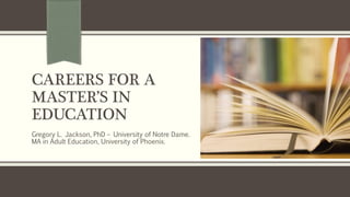 CAREERS FOR A
MASTER’S IN
EDUCATION
Gregory L. Jackson, PhD – University of Notre Dame.
MA in Adult Education, University of Phoenix.
 