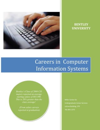 BENTLEY
                                         UNIVERSITY




                    Careers in Computer
                    Information Systems


Bentley’s Class of 2008 CIS
majors reported an average
 starting salary of $65,500.
This is 28% greater than the   Miller Center for
        class average!         Undergraduate Career Services
                               LaCava Building, 270
   (From salary surveys
  reported at graduation)      781-891-2375
 